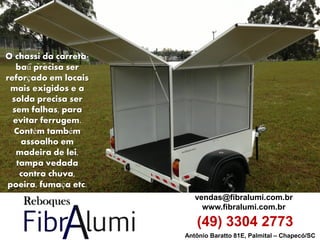 Antônio Baratto 81E, Palmital – Chapecó/SC 
vendas@fibralumi.com.br 
www.fibralumi.com.br 
(49) 3304 2773 
O chassi da carreta- baú precisa ser reforçado em locais mais exigidos e a solda precisa ser sem falhas, para evitar ferrugem. Contém também assoalho em madeira de lei, tampa vedada contra chuva, poeira, fumaça etc.  