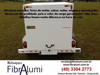 Antônio Baratto 81E, Palmital – Chapecó/SC 
vendas@fibralumi.com.br 
www.fibralumi.com.br 
(49) 3304 2773 
Estrutura com eixo, feixe de molas, cubos, rodas, engate e amortecedor, devem ser de qualidade, pois o valor da carga geralmente é alto. Esses detalhes fazem muita diferença na hora de usar.  
