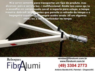 Antônio Baratto 81E, Palmital – Chapecó/SC 
vendas@fibralumi.com.br 
www.fibralumi.com.br 
(49) 3304 2773 
Não serve somente para transportar um tipo de produto, mas diversos, pois a carreta baú é multifuncional. Ainda tem como opção o assoalho em compensado naval, o suporte para estepe, a tampa traseira, dobradiças passantes que permite a retirada da tampa e o bagageiro superior, que sempre acaba sendo útil em algumas situações ,e um amortecedor na tampa.  