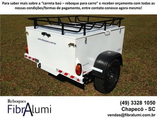 (49) 3328 1050
Chapecó - SC
vendas@fibralumi.com.br
Para saber mais sobre a “carreta baú – reboque para carro” e receber orçamento com todas as
nossas condições/formas de pagamento, entre contato conosco agora mesmo!
 