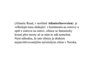 (Atlantic Road, v norštině  Atlanterhavsveien )  je velkolepá trasa skákající  z kontinentu na ostrovy a opět z ostrova na ostrov, silnice se fantasticky kroutí přes mosty až se nám to zdá nemožné. Není náhodou, že tato silnice je druhým nejnavštěvovanějším turistickým cílem v Norsku. 