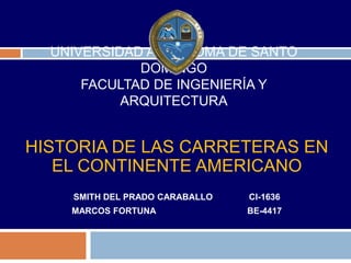 UNIVERSIDAD AUTONOMA DE SANTO
             DOMINGO
      FACULTAD DE INGENIERÍA Y
           ARQUITECTURA


HISTORIA DE LAS CARRETERAS EN
   EL CONTINENTE AMERICANO
    SMITH DEL PRADO CARABALLO   CI-1636
    MARCOS FORTUNA              BE-4417
 