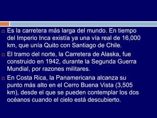    Es la carretera más larga del mundo. En tiempo
    del Imperio Inca existía ya una vía real de 16,000
    km, que unía Quito con Santiago de Chile.
   El tramo del norte, la Carretera de Alaska, fue
    construido en 1942, durante la Segunda Guerra
    Mundial, por razones militares.
   En Costa Rica, la Panamericana alcanza su
    punto más alto en el Cerro Buena Vista (3,505
    km), desde el que se pueden contemplar los dos
    océanos cuando el cielo está descubierto.
 