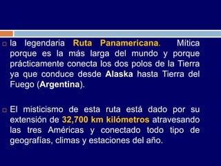    la legendaria Ruta Panamericana.          Mítica
    porque es la más larga del mundo y porque
    prácticamente conecta los dos polos de la Tierra
    ya que conduce desde Alaska hasta Tierra del
    Fuego (Argentina).

   El misticismo de esta ruta está dado por su
    extensión de 32,700 km kilómetros atravesando
    las tres Américas y conectado todo tipo de
    geografías, climas y estaciones del año.
 