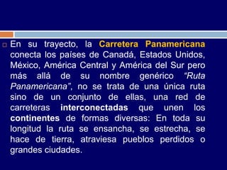    En su trayecto, la Carretera Panamericana
    conecta los países de Canadá, Estados Unidos,
    México, América Central y América del Sur pero
    más allá de su nombre genérico “Ruta
    Panamericana”, no se trata de una única ruta
    sino de un conjunto de ellas, una red de
    carreteras interconectadas que unen los
    continentes de formas diversas: En toda su
    longitud la ruta se ensancha, se estrecha, se
    hace de tierra, atraviesa pueblos perdidos o
    grandes ciudades.
 