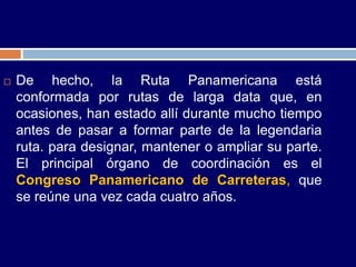    De hecho, la Ruta Panamericana está
    conformada por rutas de larga data que, en
    ocasiones, han estado allí durante mucho tiempo
    antes de pasar a formar parte de la legendaria
    ruta. para designar, mantener o ampliar su parte.
    El principal órgano de coordinación es el
    Congreso Panamericano de Carreteras, que
    se reúne una vez cada cuatro años.
 