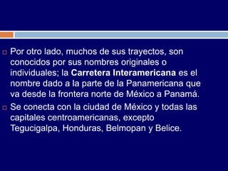    Por otro lado, muchos de sus trayectos, son
    conocidos por sus nombres originales o
    individuales; la Carretera Interamericana es el
    nombre dado a la parte de la Panamericana que
    va desde la frontera norte de México a Panamá.
   Se conecta con la ciudad de México y todas las
    capitales centroamericanas, excepto
    Tegucigalpa, Honduras, Belmopan y Belice.
 