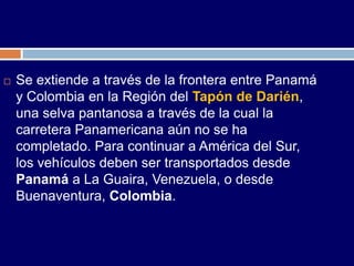    Se extiende a través de la frontera entre Panamá
    y Colombia en la Región del Tapón de Darién,
    una selva pantanosa a través de la cual la
    carretera Panamericana aún no se ha
    completado. Para continuar a América del Sur,
    los vehículos deben ser transportados desde
    Panamá a La Guaira, Venezuela, o desde
    Buenaventura, Colombia.
 