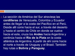    La sección de América del Sur atraviesa las
    cordilleras de Venezuela, Colombia y Ecuador
    antes de llegar a la costa del Pacífico en el Perú.
    Desde allí corre hacia el sur, a través del desierto
    y hasta el centro de Chile en donde se vuelve
    hacia el este, cruza los Andes hacia Argentina y
    continúa hasta el Río de la Plata en la costa
    atlántica de Argentina. A partir de ahí corre hacia
    el norte a través de Uruguay y el Brasil. También
    hay rutas a Bolivia y Paraguay.
 