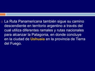    La Ruta Panamericana también sigue su camino
    descendiente en territorio argentino a través del
    cual utiliza diferentes ramales y rutas nacionales
    para alcanzar la Patagonia, en donde concluye
    en la ciudad de Ushuaia en la provincia de Tierra
    del Fuego.
 