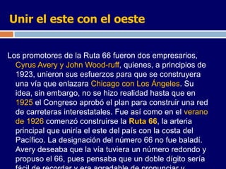 Unir el este con el oeste


Los promotores de la Ruta 66 fueron dos empresarios,
  Cyrus Avery y John Wood-ruff, quienes, a principios de
  1923, unieron sus esfuerzos para que se construyera
  una vía que enlazara Chicago con Los Ángeles. Su
  idea, sin embargo, no se hizo realidad hasta que en
  1925 el Congreso aprobó el plan para construir una red
  de carreteras interestatales. Fue así como en el verano
  de 1926 comenzó construirse la Ruta 66, la arteria
  principal que uniría el este del país con la costa del
  Pacífico. La designación del número 66 no fue baladí.
  Avery deseaba que la vía tuviera un número redondo y
  propuso el 66, pues pensaba que un doble dígito sería
 