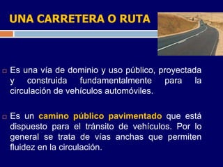 UNA CARRETERA O RUTA



   Es una vía de dominio y uso público, proyectada
    y construida fundamentalmente para la
    circulación de vehículos automóviles.

   Es un camino público pavimentado que está
    dispuesto para el tránsito de vehículos. Por lo
    general se trata de vías anchas que permiten
    fluidez en la circulación.
 