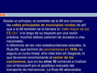 Desde un principio, el cometido de la 66 era conectar
  las calles principales de municipios rurales de ahí
  que a la 66 también se la llamara la “calle mayor de los
  EE.UU.” a lo largo de su trayecto por una razón
  práctica: muchas aldeas carecían de accesos a vías
  nacionales.
  A diferencia de las vías estadounidenses actuales, la
  Ruta 66, que terminó de pavimentarse en 1938, no
  seguía un curso lineal, sino más bien en diagonal, lo
  que favoreció enormemente al sector de los
  camioneros, que en los años 30 comenzó a rivalizar
  con el ferrocarril por el apetitoso mercado del
  transporte de mercancías. La Ruta 66 atravesaba
 