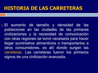 HISTORIA DE LAS CARRETERAS


   El aumento de tamaño y densidad de las
    poblaciones en las ciudades de las primeras
    civilizaciones y la necesidad de comunicación
    con otras regiones se tornó necesaria para hacer
    llegar suministros alimenticios o transportarlos a
    otros consumidores, es allí donde surgen las
    carreteras. Las carreteras fueron los primeros
    signos de una civilización avanzada.
 