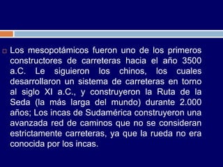    Los mesopotámicos fueron uno de los primeros
    constructores de carreteras hacia el año 3500
    a.C. Le siguieron los chinos, los cuales
    desarrollaron un sistema de carreteras en torno
    al siglo XI a.C., y construyeron la Ruta de la
    Seda (la más larga del mundo) durante 2.000
    años; Los incas de Sudamérica construyeron una
    avanzada red de caminos que no se consideran
    estrictamente carreteras, ya que la rueda no era
    conocida por los incas.
 