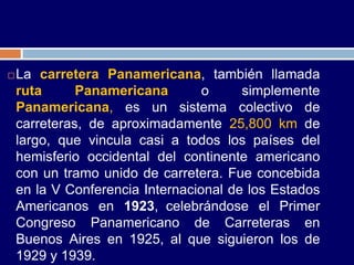    La carretera Panamericana, también llamada
    ruta      Panamericana        o     simplemente
    Panamericana, es un sistema colectivo de
    carreteras, de aproximadamente 25,800 km de
    largo, que vincula casi a todos los países del
    hemisferio occidental del continente americano
    con un tramo unido de carretera. Fue concebida
    en la V Conferencia Internacional de los Estados
    Americanos en 1923, celebrándose el Primer
    Congreso Panamericano de Carreteras en
    Buenos Aires en 1925, al que siguieron los de
    1929 y 1939.
 