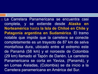    La Carretera Panamericana se encuentra casi
    completa, y se extiende desde Alaska en
    Norteamérica hasta la Isla de Chiloé en Chile y
    Patagonia argentina en Sudamérica. El tramo
    notable que impide que la carretera se conecte
    completamente es un trayecto de 87 km de selva
    montañosa dura, ubicado entre el extremo este
    de Panamá (58 km) y el noroeste de Colombia
    (29 km) llamado el Tapón de Darién. La carretera
    Panamericana se corta en Yaviza, (Panamá), y
    en Lomas Aisladas, (Colombia) se da inicio a la
    Carretera panamericana en América del Sur.
 