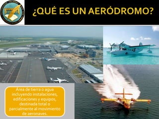 Área de tierra o agua
incluyendo instalaciones,
edificaciones y equipos,
destinada total o
parcialmente al movimiento
de aeronaves.
 