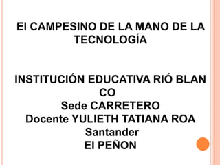 El CAMPESINO DE LA MANO DE LA
         TECNOLOGÍA


INSTITUCIÓN EDUCATIVA RIÓ BLAN
               CO
        Sede CARRETERO
  Docente YULIETH TATIANA ROA
            Santander
            El PEÑON
 