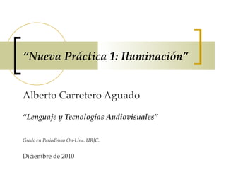 “ Nueva Práctica 1: Iluminación” Alberto Carretero Aguado “ Lenguaje y Tecnologías Audiovisuales” Grado en Periodismo On-Line. URJC. Diciembre de 2010                                           