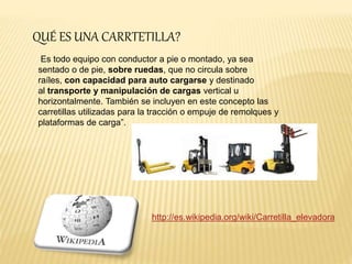 QUÉ ES UNA CARRTETILLA? 
Es todo equipo con conductor a pie o montado, ya sea 
sentado o de pie, sobre ruedas, que no circula sobre 
raíles, con capacidad para auto cargarse y destinado 
al transporte y manipulación de cargas vertical u 
horizontalmente. También se incluyen en este concepto las 
carretillas utilizadas para la tracción o empuje de remolques y 
plataformas de carga”. 
http://es.wikipedia.org/wiki/Carretilla_elevadora 
 