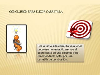 CONCLUSIÓN PARA ELEGIR CARRETILLA 
Por lo tanto si la carretilla va a tener 
poco uso no rentabilizaremos el 
sobre coste de una eléctrica y es 
recomendable optar por una 
carretilla de combustión. 
 