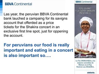Las year, the peruvian BBVA Continental
bank lauched a campaing for its savigns
account that offerded as a price
tickets for the Shakira concert in an
exclusive first line spot, just for oppening
the account.

For peruvians our food is really
important and eating in a concert
is also important so….
 