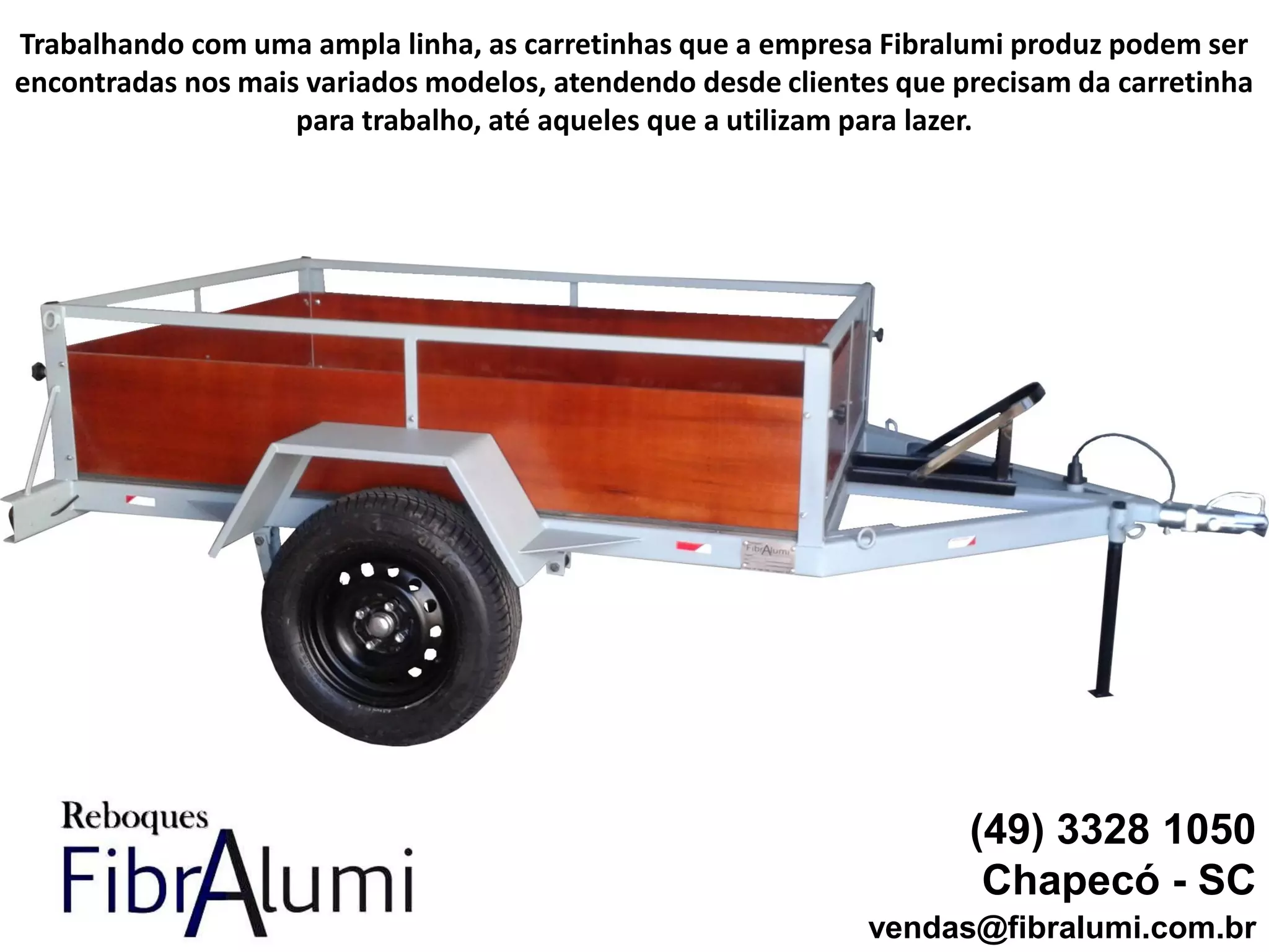(49) 3328 1050
Chapecó - SC
vendas@fibralumi.com.br
Trabalhando com uma ampla linha, as carretinhas que a empresa Fibralumi produz podem ser
encontradas nos mais variados modelos, atendendo desde clientes que precisam da carretinha
para trabalho, até aqueles que a utilizam para lazer.