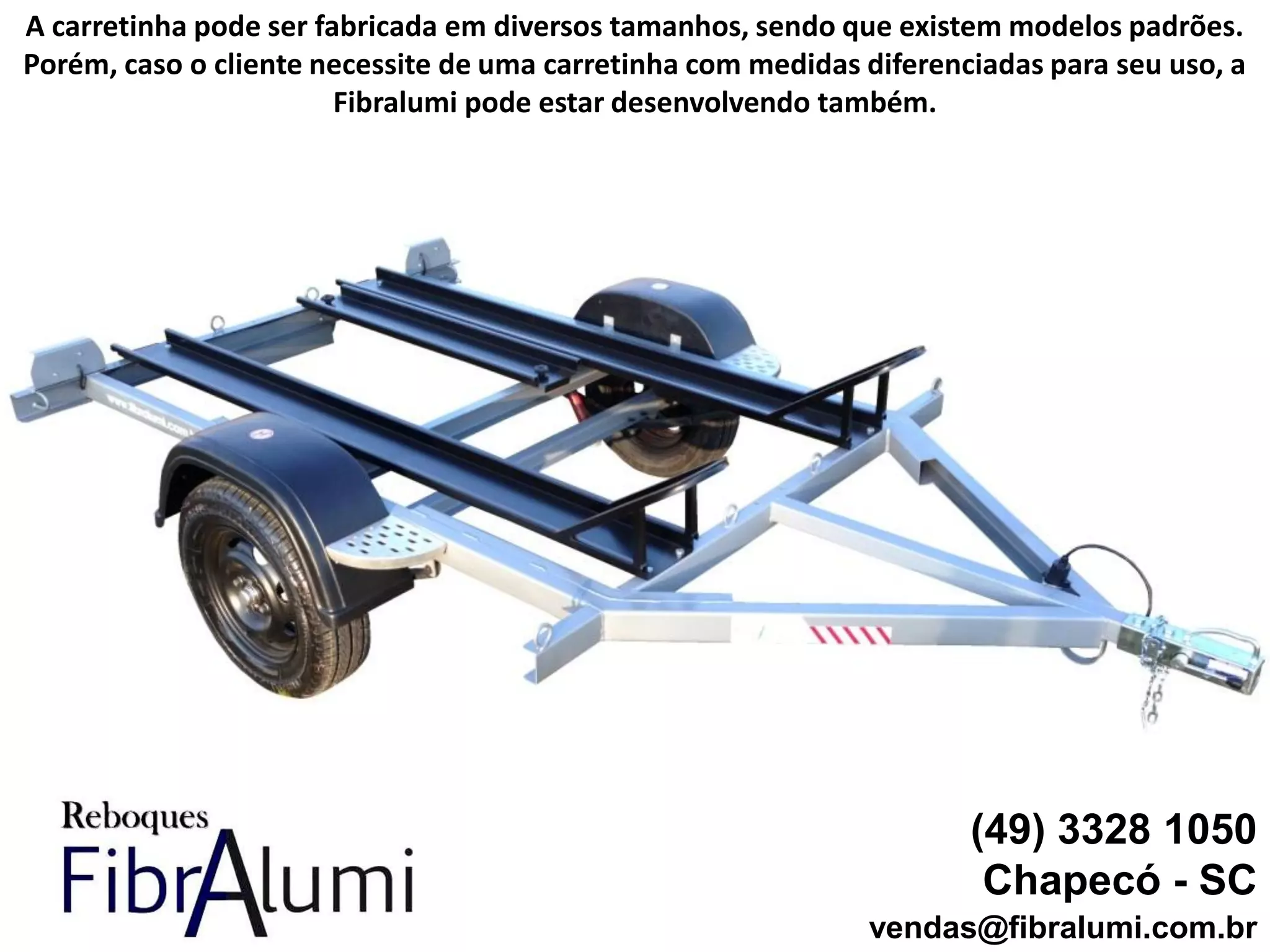 (49) 3328 1050
Chapecó - SC
vendas@fibralumi.com.br
A carretinha pode ser fabricada em diversos tamanhos, sendo que existem modelos padrões.
Porém, caso o cliente necessite de uma carretinha com medidas diferenciadas para seu uso, a
Fibralumi pode estar desenvolvendo também.