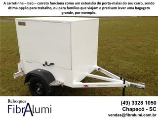 (49) 3328 1050
Chapecó - SC
vendas@fibralumi.com.br
A carretinha – baú – carreta funciona como um extensão do porta-malas do seu carro, sendo
ótima opção para trabalho, ou para famílias que viajam e precisam levar uma bagagem
grande, por exemplo.
 