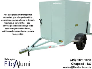 (49) 3328 1050
Chapecó - SC
vendas@fibralumi.com.br
Aos que precisam transportar
materiais que não podem ficar
expostos a poeira, chuva, e demais
resíduos, a carretinha – baú –
carreta possibilita que seja feito
esse transporte sem danos,
satisfazendo tanto cliente quanto
fornecedor.
 