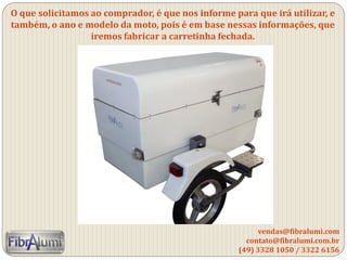 O que solicitamos ao comprador, é que nos informe para que irá utilizar, e
também, o ano e modelo da moto, pois é em base nessas informações, que
iremos fabricar a carretinha fechada.
vendas@fibralumi.com
contato@fibralumi.com.br
(49) 3328 1050 / 3322 6156
 
