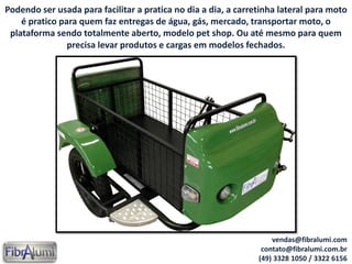 Podendo ser usada para facilitar a pratica no dia a dia, a carretinha lateral para moto
é pratico para quem faz entregas de água, gás, mercado, transportar moto, o
plataforma sendo totalmente aberto, modelo pet shop. Ou até mesmo para quem
precisa levar produtos e cargas em modelos fechados.
vendas@fibralumi.com
contato@fibralumi.com.br
(49) 3328 1050 / 3322 6156
 