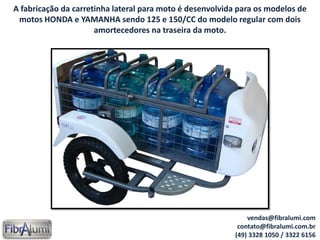 A fabricação da carretinha lateral para moto é desenvolvida para os modelos de
motos HONDA e YAMANHA sendo 125 e 150/CC do modelo regular com dois
amortecedores na traseira da moto.
vendas@fibralumi.com
contato@fibralumi.com.br
(49) 3328 1050 / 3322 6156
 