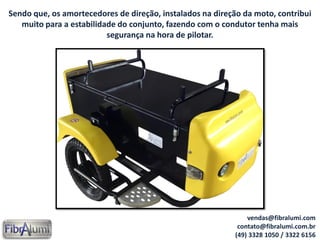 Sendo que, os amortecedores de direção, instalados na direção da moto, contribui
muito para a estabilidade do conjunto, fazendo com o condutor tenha mais
segurança na hora de pilotar.
vendas@fibralumi.com
contato@fibralumi.com.br
(49) 3328 1050 / 3322 6156
 