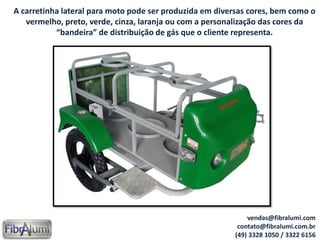 A carretinha lateral para moto pode ser produzida em diversas cores, bem como o
vermelho, preto, verde, cinza, laranja ou com a personalização das cores da
“bandeira” de distribuição de gás que o cliente representa.
vendas@fibralumi.com
contato@fibralumi.com.br
(49) 3328 1050 / 3322 6156
 