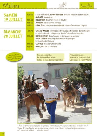 Saint-ÉloiMaillane
10
	 12	 h 00		Salve d’artillerie, TOUR de VILLE avec les fifres et les tambours
				AUBADE aux prieurs
	 13	 h 00		DÉJEUNER des charretiers : li double
	 19	 h 00		ARRIVÉE de la carreto ramado
	 23	 h 00		DÉFILÉ aux lampions et AUBADE à Saint-Éloi devant l’église
	 9	 h  45		 GRAND-MESSE en lengo nostro avec participation de la chorale
				 et vénération des reliques de Saint-Éloi par les charretiers
	 11	 h 00		BÉNÉDICTION des chevaux et de la carreto ramado		
				PROCESSION avec la participation du groupe
				 Li Cardelin de Maiano
	 11	 h 30		COURSE de la carreto ramado
	 13	 h 30	 	BANQUET de la confrérie
SAMEDI
19 JUILLET
DIMANCHE
20 JUILLET
« Pièi, la proucessioun facho, la carreto, empourtado pèr li cinquanto miòu o miolo, zóu !
Vague de rounfla dins un revoulunas de póusso, emé li jouìni ràfi que lampon, arderous,
au coustat de si bèsti… » Frederi Mistral
Voir les affiches
pour le programme
complet de la fête
Prieurs entrants :
Fabienne et Éric Albord
Céline et Jean-Bernard Cornillon
Prieurs sortants :
Martine etVicente Izabal
Véronique et FrankVillano
© Photo Jeanne-Marie Charles
 