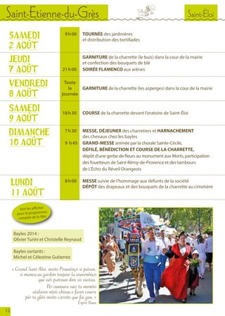 Saint-ÉloiSaint-Etienne-du-Grès
12
	 9	 h 00		TOURNÉE des jardinières
				 et distribution des tortillades
	 	 		GARNITURE de la charrette (le buis) dans la cour de la mairie
				 et confection des bouquets de blé
	 21	 h 00		SOIRÉE FLAMENCO aux arènes
SAMEDI
2 AOÛT
JEUDI
7 AOÛT
	
	 18	 h 30		COURSE de la charrette devant l’oratoire de Saint-Éloi
SAMEDI
9 AOÛT
	 7	 h 30		 MESSE, DÉJEUNER des charretiers et HARNACHEMENT
				 des chevaux chez les bayles
	 9 	 h 45		 GRAND-MESSE animée par la chorale Sainte-Cécile,
				DÉFILÉ, BÉNÉDICTION ET COURSE DE LA CHARRETTE,
				dépôt d’une gerbe de fleurs au monument aux Morts, participation
				 des fouetteurs de Saint-Rémy-de-Provence et des tambours
				 de L’Écho du Réveil Orangeois
DIMANCHE
10 AOÛT
	 8	 h 00		MESSE suivie de l’hommage aux défunts de la société
				DÉPÔT des drapeaux et des bouquets de la charrette au cimetière
LUNDI
11 AOÛT
« Grand Sant Aloi, nosto Prouvènço si païsan,
si manescau gardon toujour la souvenènço
que siés patroun dins sis oustau.
Pèr ounoura vuei ta memòri
atalaren nòsti chivau e faren courre
pèr ta glòri nosto carreto que fai gau. »
Esprit Roux
Voir les affiches
pour le programme
complet de la fête
	 	 		GARNITURE de la charrette (les asperges) dans la cour de la mairie
	
VENDREDI
8 AOÛT
Bayles 2014 :
Olivier Turini et Christelle Reynaud
Bayles sortants :
Michel et Célestine Gutierrez
Toute
la
journée
 