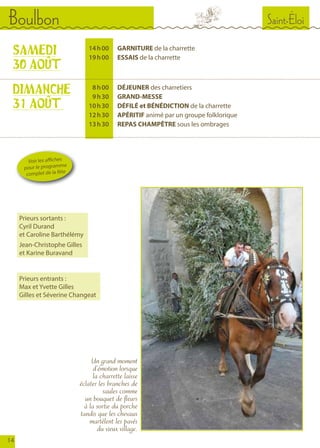 Saint-ÉloiBoulbon
14
	 14	 h 00		GARNITURE de la charrette
	 19	 h 00		ESSAIS de la charrette
	 8	 h 00		DÉJEUNER des charretiers
	 9	 h 30		GRAND-MESSE
	 10	 h 30		 DÉFILÉ et BÉNÉDICTION de la charrette
	 12	 h 30		APÉRITIF animé par un groupe folklorique
	 13	 h 30		 REPAS CHAMPÊTRE sous les ombrages
SAMEDI
30 AOÛT
DIMANCHE
31 AOÛT
Un grand moment
d’émotion lorsque
la charrette laisse
éclater les branches de
saules comme
un bouquet de fleurs
à la sortie du porche
tandis que les chevaux
martèlent les pavés
du vieux village.
Voir les affiches
pour le programme
complet de la fête
Prieurs entrants :
Max et Yvette Gilles
Gilles et Séverine Changeat
Prieurs sortants :
Cyril Durand
et Caroline Barthélémy
Jean-Christophe Gilles
et Karine Buravand
 