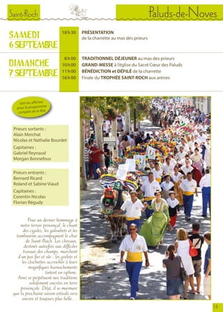 Saint-Roch Paluds-de-Noves
15
SAMEDI
6SEPTEMBRE
	 18	 h 30		PRÉSENTATION
				de la charrette au mas des prieurs
	 8	 h 00	 	 TRADITIONNEL DÉJEUNER au mas des prieurs
	 10	 h 00	 	 GRAND-MESSE à l’église du Sacré Cœur des Paluds
	 11	 h 00	 	 BÉNÉDICTION et DÉFILÉ de la charrette
	 16	 h 00	 	 Finale du TROPHÉE SAINT-ROCH aux arènes
DIMANCHE
7SEPTEMBRE
Pour un dernier hommage à
notre terroir provençal, le chant
des cigales, les galoubets et les
tambourins accompagnent le char
de Saint-Roch. Les chevaux,
destinés autrefois aux difficiles
travaux des champs, marchent
d’un pas fier et sûr ; les grelots et
les clochettes accrochés à leurs
magnifiques harnachements
tintent en rythme.
Ainsi se perpétuent nos traditions
solidement ancrées en terre
provençale. Déjà, il se murmure
que la prochaine saison estivale sera
encore et toujours plus belle…
Voir les affiches
pour le programme
complet de la fête
Prieurs sortants :
Alain Merchat
Nicolas et Nathalie Bourdet
Capitaines :
Gabriel Reynaud
Morgan Bonnefous
Prieurs entrants :
Bernard Ricard
Roland et Sabine Viaud
Capitaines :
Corentin Nicolas
Florian Régudy
© Photo Denys Turrier
 