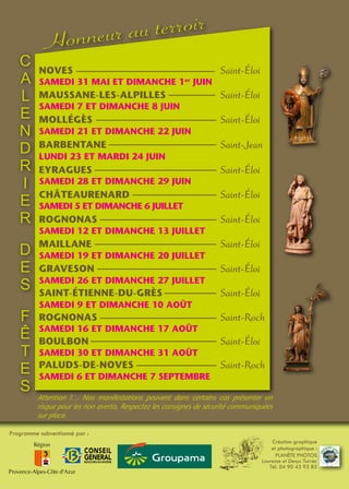 Création graphique
et photographique :
PLANÈTE PHOTOS
Laurence et Denys Turrier
Tél. 04 90 43 93 85
Programme subventionné par :
PALUDS-DE-NOVES	 Saint-Roch
SAMEDI 6 ET DIMANCHE 7 SEPTEMBRE
ROGNONAS	 Saint-Éloi
SAMEDI 12 ET DIMANCHE 13 JUILLET
MAILLANE	 Saint-Éloi
SAMEDI 19 ET DIMANCHE 20 JUILLET
GRAVESON	 Saint-Éloi
SAMEDI 26 ET DIMANCHE 27 JUILLET
SAINT-ÉTIENNE-DU-GRÈS	 Saint-Éloi
SAMEDI 9 ET DIMANCHE 10 AOÛT
ROGNONAS	 Saint-Roch
SAMEDI 16 ET DIMANCHE 17 AOÛT
BOULBON	 Saint-Éloi
SAMEDI 30 ET DIMANCHE 31 AOÛT
MOLLÉGÈS	 Saint-Éloi
SAMEDI 21 ET DIMANCHE 22 JUIN
BARBENTANE	 Saint-Jean
LUNDI 23 ET MARDI 24 JUIN
EYRAGUES	 Saint-Éloi
SAMEDI 28 ET DIMANCHE 29 JUIN
CHÂTEAURENARD	 Saint-Éloi
SAMEDI 5 ET DIMANCHE 6 JUILLET
MAUSSANE-LES-ALPILLES	 Saint-Éloi
SAMEDI 7 ET DIMANCHE 8 JUIN
SAMEDI 31 MAI ET DIMANCHE 1er
JUIN
NOVES	 Saint-Éloi
Attention !… Nos manifestations peuvent dans certains cas présenter un
risque pour les non avertis. Respectez les consignes de sécurité communiquées
sur place.
C
A
L
E
N
D
R
I
E
R
D
E
S
F
Ê
T
E
S
Honneur au terroir
 