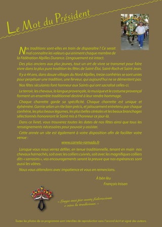 François Inisan
« Longo mai pèr nosto federacioun
e vivo la tradicioun. »
Le Mot du Président
Nos traditions sont-elles en train de disparaître ? Ce serait
malconnaîtrelesvaleursquianimentchaquemembrede
la Fédération Alpilles Durance. L’engouement est intact.
Des plus anciens aux plus jeunes, tout un art de vivre se transmet pour faire
vivre dans la plus pure tradition les fêtes de Saint-Éloi, Saint-Roch et Saint-Jean.
Il y a 44 ans, dans douze villages du Nord Alpilles, treize confréries se sont unies
pour perpétuer une tradition, une ferveur, qui aujourd’hui ne se démentent pas.
Nos fêtes séculaires font honneur aux Saints qui ont sacralisé celles-ci.
Leterroir,leschevaux,lalangueprovençale,lamusiqueetlecostumeprovençal
forment un ensemble traditionnel destiné à leur rendre hommage.
Chaque charrette garde sa spécificité. Chaque charrette est unique et
éphémère.Garnieselonunritebienprécis,etjalousemententretenuparchaque
confrérie,lesplusbeauxlégumes,lesplusbellescéréalesetlesbeauxbranchages
sélectionnés honoreront le Saint mis à l’honneur ce jour-là.
Dans ce livret, vous trouverez toutes les dates de nos fêtes ainsi que tous les
renseignements nécessaires pour pouvoir y assister.
Cette année un site est également à votre disposition afin de faciliter votre
venue :
www.carreto-ramado.fr
Lorsque vous nous verrez défiler, en tenue traditionnelle, tenant en main nos
chevauxharnachés,soitaveclescollierscuivrés,soitaveclesmagnifiquescolliers
dits « sarrasins », vos encouragements seront la preuve que nos espérances sont
aussi les vôtres.
Nous vous attendons avec impatience et vous en remercions.
À bèn lèu
Toutes les photos de ce programme sont interdites de reproduction sans l’accord écrit et signé des auteurs.
 
