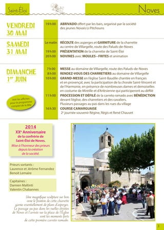 Saint-Éloi Noves
VENDREDI
30 MAI
	 19	 h 00	 	 ABRIVADO offert par les bars, organisé par la société
				 des jeunes Novais Li Pitchouns
			
	Lematin		 RÉCOLTE des asperges et GARNITURE de la charrette
				 au centre de Villargelle, route des Paluds-de-Noves
	 19	 h 00		PRÉSENTATION de la charrette de Saint-Éloi
	 20	 h 00	 	 NOVINES avec MOULES – FRITES et animation
SAMEDI
31 MAI
DIMANCHE
1er
JUIN
	 7 	h 00		MESSE au domaine de Villargelle, route des Paluds-de-Noves
	 8	 h 00		RENDEZ-VOUS DES CHARRETIERS au domaine de Villargelle
	 10	 h 00		GRAND-MESSE en l’église Saint-Baudile chantée en français
				 et en provençal, avec la participation de la chorale Saint-Vincent et 	
				 de l’Harmonie, en présence de nombreuses dames et demoiselles
				 en costume de Mireille et d’Arlésienne qui participeront au défilé
	 11	 h 00		PROCESSION ET DÉFILÉ de la carreto ramado avec BÉNÉDICTION 	
				devant l’église, des charretiers et des cavaliers.
				 Plusieurs passages au pas dans les rues du village
	 16	 h 30		COURSE CAMARGUAISE
				2e
journée souvenir Régine, Régis et René Chauvet
Prieurs sortants :
Laurence et Jérôme Fernandez
Benoit Lemaire
Capitaines :
Damien Maltinti
Valentin Chabannes
Une magnifique sculpture sur bois
orne le fronton de cette charrette
garnie essentiellement de plans d’asperges.
Le passage au pas dans les ruelles étroites
de Noves et l’arrivée sur la place de l’Église
sont les moments forts
de cette première carreto ramado.
Voir les affiches
pour le programme
complet de la fête
2014
XXe
Anniversaire
de la confrérie de
Saint-Éloi de Noves.
Mise à l’honneur des prieurs
depuis la création
de la société.
© Photo Denys Turrier
3
 