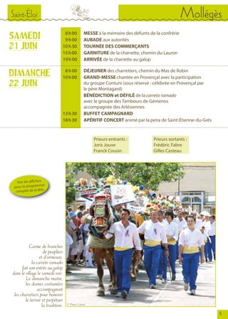 Saint-Éloi Mollégès
5
	 8 	h 00		MESSE à la mémoire des défunts de la confrérie
	 9 	h 00		AUBADE aux autorités
	 10 	h 30		TOURNÉE DES COMMERÇANTS
	 15 	h 00		GARNITURE de la charrette, chemin du Lauron
	 19 h 	00		ARRIVÉE de la charrette au galop
	 8 	h 00		DÉJEUNER des charretiers, chemin du Mas de Robin
	 10 	h 00		GRAND-MESSE chantée en Provençal avec la participation
				 du groupe Contuni (sous réserve : célébrée en Provençal par
				 le père Montagard)
				BÉNÉDICTION et DÉFILÉ de la carreto ramado
				 avec le groupe des Tambours de Gémenos
				 accompagnée des Arlésiennes
	 13 	h 30		BUFFET CAMPAGNARD
	 18 	h 30		APÉRITIF CONCERT animé par la pena de Saint-Étienne-du-Grès
Garnie de branches
de peupliers
et d’ormeaux,
la carreto ramado
fait son entrée au galop
dans le village le samedi soir.
Le dimanche matin,
les dames costumées
accompagnent
les charretiers pour honorer
le terroir et perpétuer
la tradition.
SAMEDI
21 JUIN
DIMANCHE
22 JUIN
Voir les affiches
pour le programme
complet de la fête
Prieurs sortants :
Frédéric Fabre
Gilles Casteau
Prieurs entrants :
Joris Jouve
Franck Cousin
© Photo Gabriel
 