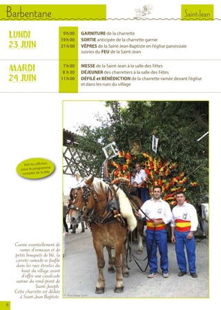 LUNDI
23 JUIN
MARDI
24 JUIN
	 9 	h 00		GARNITURE de la charrette
	 19 	h 00		SORTIE anticipée de la charrette garnie
	 21 h 00		VÊPRES de la Saint-Jean Baptiste en l’église paroissiale
				 suivies du FEU de la Saint-Jean
	 7 	h 00		MESSE de la Saint-Jean à la salle des Fêtes
	 8  	h 30		DÉJEUNER des charretiers à la salle des Fêtes
	 11 h 	00		 DÉFILÉ et BÉNÉDICTION de la charrette ramée devant l’église
				 et dans les rues du village
Garnie essentiellement de
rames d’ormeaux et de
petits bouquets de blé, la
carreto ramado se faufile
dans les rues étroites du
haut du village avant
d’offrir une cavalcade
autour du rond-point de
Saint-Joseph.
Cette charrette est dédiée
à Saint-Jean Baptiste.
6
Voir les affiches
pour le programme
complet de la fête
Saint-JeanBarbentane
© Photo Denys Turrier
 
