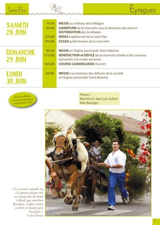 7
Saint-Éloi Eyragues
SAMEDI
28 JUIN
	 7	 h 30		MESSE au château de la Malgue
	 9	 h 00		GARNITURE de la charrette sous la direction des prieurs
				DISTRIBUTION des tortillades
	 13	 h 00		REPAS traditionnel de la Saint-Éloi
	 19	 h 00		ESSAIS préliminaires de la charrette
	 9	 h 45		MESSE en l’église paroissiale Saint-Maxime
	 11	 h 00		BÉNÉDICTION et DÉFILÉ de la charrette attelée à des chevaux
				 harnachés à la mode sarrasine
	 16	 h 00		COURSE CAMARGUAISE (Avenir)
DIMANCHE
29 JUIN
LUNDI
30 JUIN
	 8 	h 00	 	 MESSE à la mémoire des défunts de la société
				 en l’église paroissiale Saint-Maxime
« La carreto ramado vai
à la proucessioun emé
sa cavaucado de bouié
trefouli que marchon
fieramen, cadun contro
sa bèsti en fasènt peta
lou fouit ».
Frederi Mistral
Voir les affiches
pour le programme
complet de la fête
Prieurs :
Martine et Jean-Luc Aubert
Max Bourges
© Photo C. Grofils
 