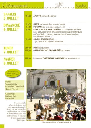 SAMEDI
5 JUILLET
	
	 19	 h 00		APÉRITIF au mas des bayles
	 7	 h 00		MESSE en provençal au mas des bayles
	 8	 h 00		DÉJEUNER des charretiers et des invités
	 10	 h 30		BÉNÉDICTION et PROCESSION de la charrette de Saint-Éloi
				 dans les rues de la ville en présence des groupes folkloriques
				 du Pays d’Arles, des groupes équestres et la participation
				 de l’école du Condor
	 17	 h 00		COURSE CAMARGUAISE
				3e
journée du Trophée des Maraîchers
DIMANCHE
6 JUILLET
LUNDI
7 JUILLET
	21 	h 00		SOIRÉE coquillages
	 22 	h 00		GRAND SPECTACLE DE VARIÉTÉS aux arènes	
Procession de la
charrette de Saint-Éloi
particulièrement ouvragée
et tirée par une soixantaine
de chevaux de trait attelés
en flèche et harnachés à la
mode sarrasine en présence
de nombreux groupes
folkloriques.
MARDI
8 JUILLET
	 11 	h 00		Passage de l’ABRIVADO à l’ANCIENNE sur le cours Carnot
Saint-ÉloiChâteaurenard
8
Voir les affiches
pour le programme
complet de la fête
Bayles :
Sophie Martin
et Aurélien Chanvillard
Quentin Vernet
Site : www.saint-eloi-chateaurenard.fr
© Photo Denys Turrier
Capitaines :
Mathieu Rivet
Lucas Nuti
 