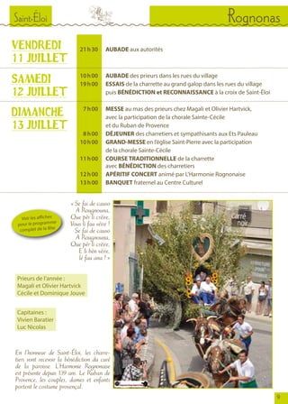Saint-Éloi Rognonas
9
En l’honneur de Saint-Éloi, les charre-
tiers vont recevoir la bénédiction du curé
de la paroisse. L’Harmonie Rognonaise
est présente depuis 139 ans. Le Ruban de
Provence, les couples, dames et enfants
portent le costume provençal.
VENDREDI
11 JUILLET
SAMEDI
12 JUILLET
	
	 21	 h 30		AUBADE aux autorités
	 10	 h 00		AUBADE des prieurs dans les rues du village
	 19	 h 00		ESSAIS de la charrette au grand galop dans les rues du village
				puis BÉNÉDICTION et RECONNAISSANCE à la croix de Saint-Éloi
	 7	 h 00		MESSE au mas des prieurs chez Magali et Olivier Hartvick,
				 avec la participation de la chorale Sainte-Cécile
				 et du Ruban de Provence
	 8	 h 00	 	 DÉJEUNER des charretiers et sympathisants aux Ets Pauleau
	 10	 h 00	 	 GRAND-MESSE en l’église Saint-Pierre avec la participation
				 de la chorale Sainte-Cécile
	 11	 h 00	 	 COURSE TRADITIONNELLE de la charrette
				avec BÉNÉDICTION des charretiers
	 12	 h 00	 	 APÉRITIF CONCERT animé par L’Harmonie Rognonaise
	 13	 h 00	 	 BANQUET fraternel au Centre Culturel
DIMANCHE
13 JUILLET
« Se fai de causo
A Rougnouna,
Que pèr li crèire,
Vous li fau vèire !
Se fai de causo
A Rougnouna,
Que pèr li crèire,
E li bèn vèire,
lé fau ana ! »
Voir les affiches
pour le programme
complet de la fête
Prieurs de l’année :
Magali et Olivier Hartvick
Cécile et Dominique Jouve
Capitaines :
Vivien Baratier
Luc Nicolas
 