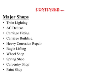 CONTINUED…. 
Major Shops 
• Train Lighting 
• AC Deluxe 
• Carriage Fitting 
• Carriage Building 
• Heavy Corrosion Repair 
• Bogie Lifting 
• Wheel Shop 
• Spring Shop 
• Carpentry Shop 
• Paint Shop 
 