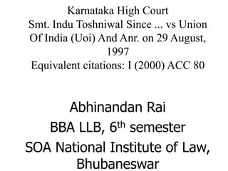 Karnataka High Court
Smt. Indu Toshniwal Since ... vs Union
Of India (Uoi) And Anr. on 29 August,
1997
Equivalent citations: I (2000) ACC 80
Abhinandan Rai
BBA LLB, 6th semester
SOA National Institute of Law,
Bhubaneswar
 